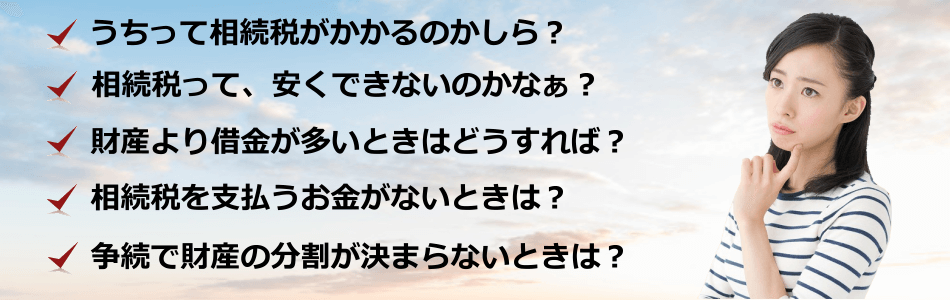 うちって相続税がかかるのかしら？相続税って、安くできないのかなぁ？財産より借金が多いときはどうすれば？相続税を支払うお金がないときは？争続で財産の分割が決まらないときは？