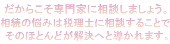 だからこそ専門家に相談しましょう。相続の悩みは税理士に相談することで、そのほとんどが解決へと導かれます。